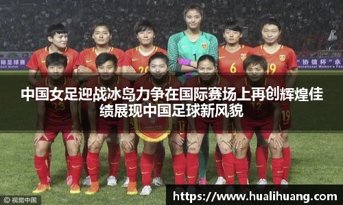 中国女足迎战冰岛力争在国际赛场上再创辉煌佳绩展现中国足球新风貌